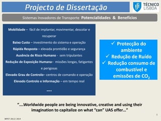 8
Sistemas Inovadores de Transporte Potencialidades & Benefícios
“….Worldwide people are being innovative, creative and using their
imagination to capitalize on what “can” UAS offer…”
Mobilidade – fácil de implantar, movimentar, descolar e
recuperar
Baixo Custo – investimento do sistema e operação
Rápida Resposta – elevada prontidão e segurança
Ausência de Risco Humano - sem tripulantes
Redução de Exposição Humana– missões longas, fatigantes
e perigosas
Elevado Grau de Controlo– centros de comando e operação
Elevado Controlo e Informação – em tempo real
….
 Protecção do
ambiente
 Redução de Ruído
 Redução consumo de
combustível e
emissões de CO2
 