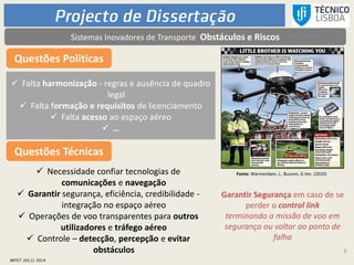 9
Questões Politicas
 Falta harmonização - regras e ausência de quadro
legal
 Falta formação e requisitos de licenciamento
 Falta acesso ao espaço aéreo
 …
Fonte: Warmerdam, J., Buuren, G ten. (2010)
Garantir Segurança em caso de se
perder o control link
terminando a missão de voo em
segurança ou voltar ao ponto de
falha
Questões Técnicas
 Necessidade confiar tecnologias de
comunicações e navegação
 Garantir segurança, eficiência, credibilidade -
integração no espaço aéreo
 Operações de voo transparentes para outros
utilizadores e tráfego aéreo
 Controle – detecção, percepção e evitar
obstáculos
Sistemas Inovadores de Transporte Obstáculos e Riscos
 