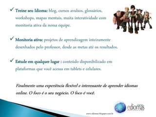  Treine seu Idioma: blog, cursos avulsos, glossários,
workshops, mapas mentais, muita interatividade com
monitoria ativa da nossa equipe.
 Monitoria ativa: projetos de aprendizagem inteiramente
desenhados pelo professor, desde as metas até os resultados.
 Estude em qualquer lugar : conteúdo disponibilizado em
plataformas que você acessa em tablets e celulares.
Finalmente uma experiência flexível e interessante de aprender idiomas
online. O foco é o seu negócio. O foco é você.
www.ediomas.blogspot.com.br
 