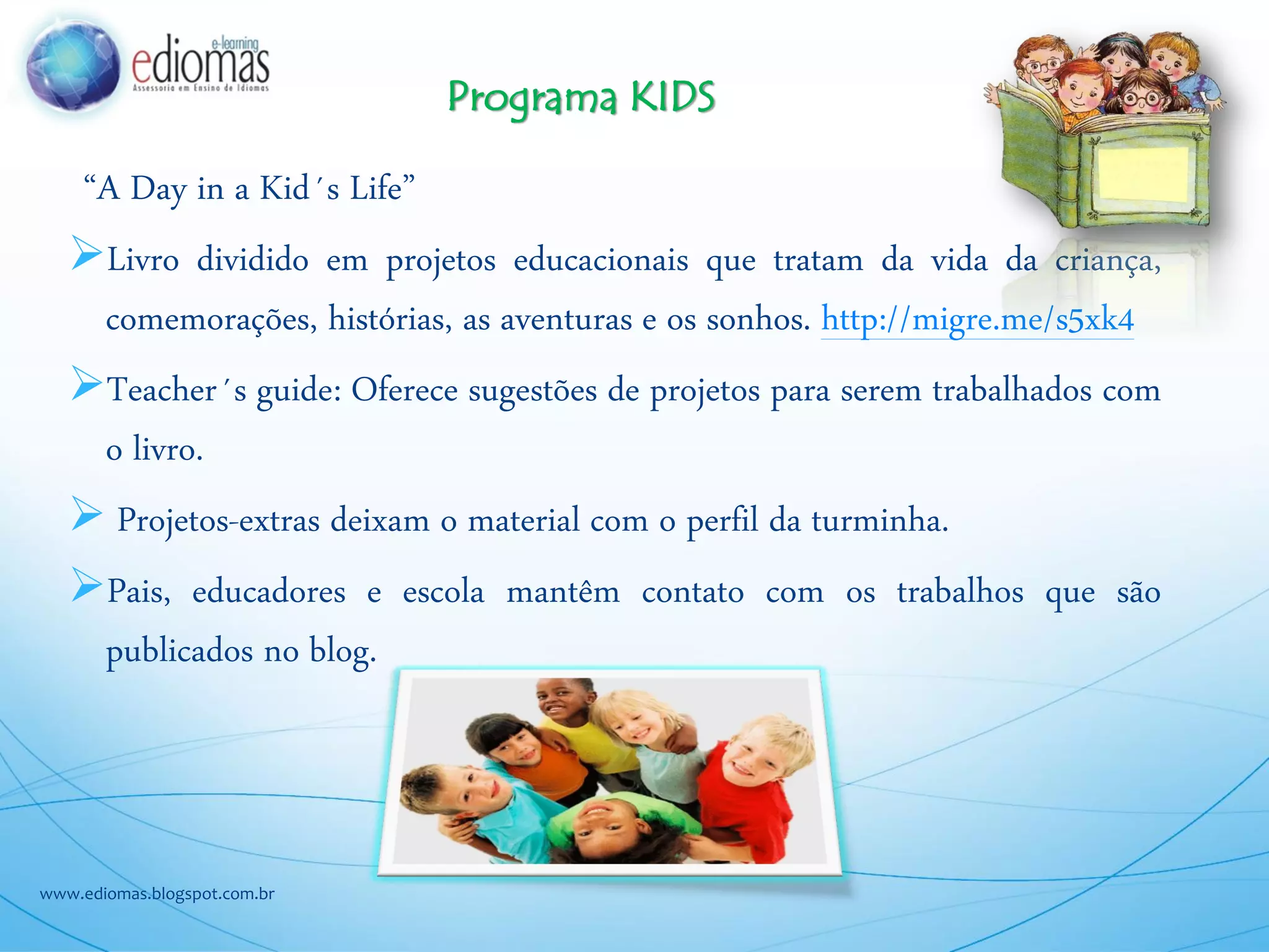 “A Day in a Kid´s Life”
Livro dividido em projetos educacionais que tratam da vida da criança,
comemorações, histórias, as aventuras e os sonhos. http://migre.me/s5xk4
Teacher´s guide: Oferece sugestões de projetos para serem trabalhados com
o livro.
Projetos-extras deixam o material com o perfil da turminha.
Pais, educadores e escola mantêm contato com os trabalhos que são
publicados no blog.
www.ediomas.blogspot.com.br
Programa KIDS
