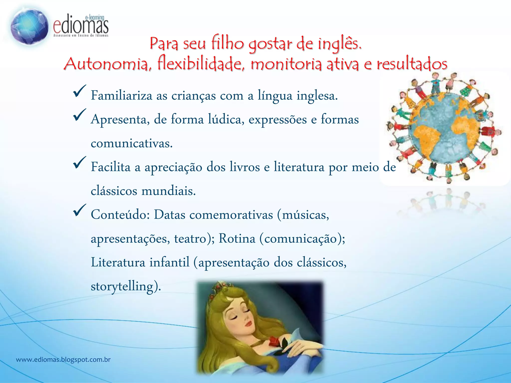 Para seu filho gostar de inglês.
Autonomia, flexibilidade, monitoria ativa e resultados
www.ediomas.blogspot.com.br
Familiariza as crianças com a língua inglesa.
Apresenta, de forma lúdica, expressões e formas
comunicativas.
Facilita a apreciação dos livros e literatura por meio de
clássicos mundiais.
Conteúdo: Datas comemorativas (músicas,
apresentações, teatro); Rotina (comunicação);
Literatura infantil (apresentação dos clássicos,
storytelling).