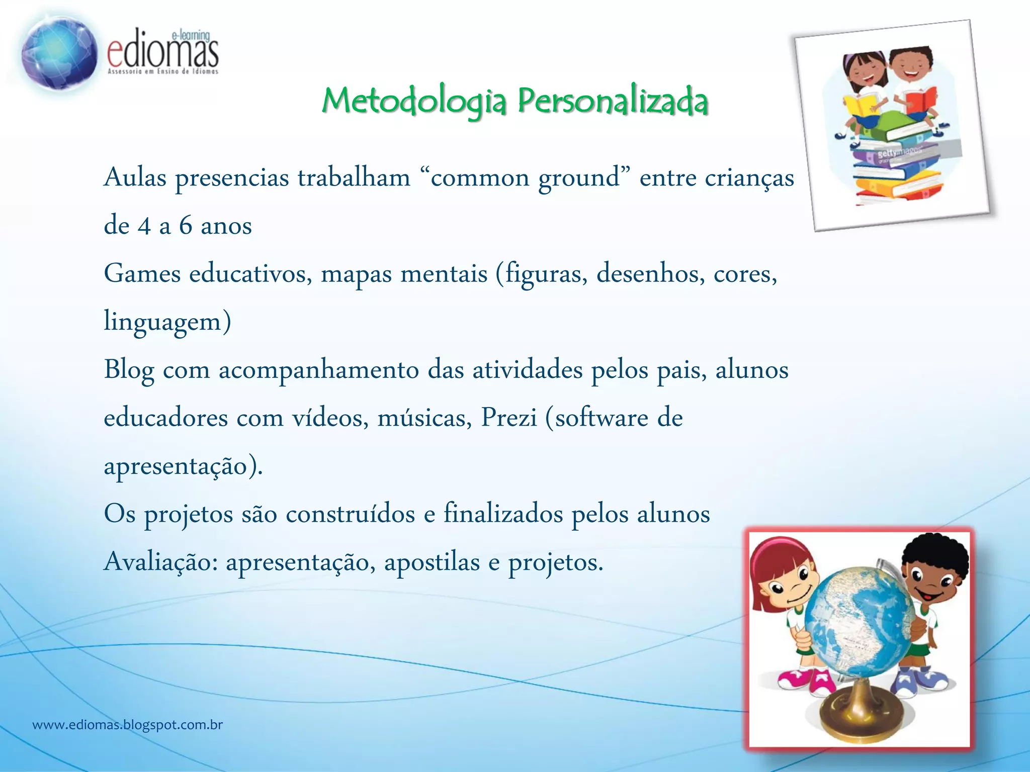 Metodologia Personalizada
www.ediomas.blogspot.com.br
Aulas presencias trabalham “common ground” entre crianças
de 4 a 6 anos
Games educativos, mapas mentais (figuras, desenhos, cores,
linguagem)
Blog com acompanhamento das atividades pelos pais, alunos
educadores com vídeos, músicas, Prezi (software de
apresentação).
Os projetos são construídos e finalizados pelos alunos
Avaliação: apresentação, apostilas e projetos.