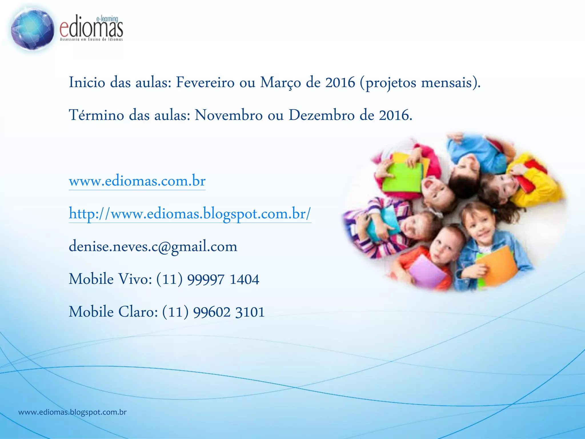 Inicio das aulas: Fevereiro ou Março de 2016 (projetos mensais).
Término das aulas: Novembro ou Dezembro de 2016.
www.ediomas.com.br
http://www.ediomas.blogspot.com.br/
denise.neves.c@gmail.com
Mobile Vivo: (11) 99997 1404
Mobile Claro: (11) 99602 3101
www.ediomas.blogspot.com.br
CONTATOS