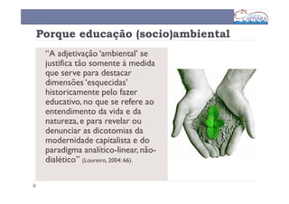 Porque educação (socio)ambiental
 “A adjetivação ‘ambiental’ se
 justifica tão somente à medida
 que serve para destacar
 dimensões ‘esquecidas’
 historicamente pelo fazer
 educativo, no que se refere ao
 entendimento da vida e da
 natureza, e para revelar ou
 denunciar as dicotomias da
 modernidade capitalista e do
 paradigma analítico-linear, não-
 dialético” (Loureiro, 2004: 66).
 