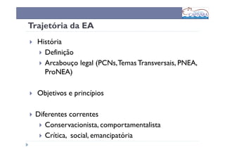 Trajetória da EA
  História
    Definição
    Arcabouço legal (PCNs, Temas Transversais, PNEA,
    ProNEA)

  Objetivos e princípios

 Diferentes correntes
    Conservacionista, comportamentalista
    Crítica, social, emancipatória
 