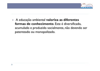 A educação ambiental valoriza as diferentes
formas de conhecimento. Este é diversificado,
acumulado e produzido socialmente, não devendo ser
patenteado ou monopolizado.
 