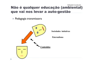 Edneida Cavalcanti

Não é qualquer educação (ambiental)
que vai nos levar a auto-gestão
  Pedagogia transmissora



                                  Sociedades imitativas

                                  Paternalismo




                      Conteúdos
 