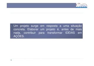 Um projeto surge em resposta a uma situação
concreta. Elaborar um projeto é, antes de mais
nada, contribuir para transformar IDÉIAS em
AÇÕES.
 