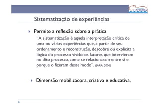 Sistematização de experiências
Permite a reflexão sobre a prática
 “A sistematização é aquela interpretação crítica de
 uma ou várias experiências que, a partir de seu
 ordenamento e reconstrução, descobre ou explicita a
 lógica do processo vivido, os fatores que intervieram
 no dito processo, como se relacionaram entre si e
 porque o fizeram desse modo”. (JARA, 2006)


 Dimensão mobilizadora, criativa e educativa.
 