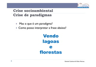 Crise socioambiental
Crise de paradigmas

  Mas o que é um paradigma?
  Como posso interpretar a frase abaixo?

                    Vendo
                    lagoas
                       e
                  florestas
                                      Edneida Cavalcanti & Fábio Pedrosa
 
