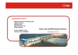 Clique para editar o estilo do título mestre




  Departamento de RI
    Maytê Souza Dantas de Albuquerque
    Rogério Pacheco
    Michelle Corda
    Michelle Michaan Tal
    Nathalia Nakaya
                                        Visite o site da EDP Energias do Brasil
    E-mail: ri@edpbr.com.br
    Telefone: +55 11 2185-5907                      www.edpbr.com.br/ri
 