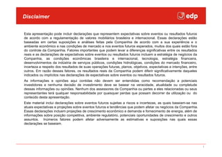 Disclaimer


Esta apresentação pode incluir declarações que representem expectativas sobre eventos ou resultados futuros
de acordo com a regulamentação de valores mobiliários brasileira e internacional. Essas declarações estão
baseadas em certas suposições e análises feitas pela Companhia de acordo com a sua experiência e o
ambiente econômico e nas condições de mercado e nos eventos futuros esperados, muitos dos quais estão fora
do controle da Companhia. Fatores importantes que podem levar a diferenças significativas entre os resultados
reais e as declarações de expectativas sobre eventos ou resultados futuros incluem a estratégia de negócios da
Companhia, as condições econômicas brasileira e internacional, tecnologia, estratégia financeira,
desenvolvimentos da indústria de serviços públicos, condições hidrológicas, condições do mercado financeiro,
incerteza a respeito dos resultados de suas operações futuras, planos, objetivos, expectativas e intenções, entre
outros. Em razão desses fatores, os resultados reais da Companhia podem diferir significativamente daqueles
indicados ou implícitos nas declarações de expectativas sobre eventos ou resultados futuros.
As informações e opiniões aqui contidas não devem ser entendidas como recomendação a potenciais
investidores e nenhuma decisão de investimento deve se basear na veracidade, atualidade ou completude
dessas informações ou opiniões. Nenhum dos assessores da Companhia ou partes a eles relacionadas ou seus
representantes terá qualquer responsabilidade por quaisquer perdas que possam decorrer da utilização ou do
conteúdo desta apresentação.
Este material inclui declarações sobre eventos futuros sujeitas a riscos e incertezas, as quais baseiam-se nas
atuais expectativas e projeções sobre eventos futuros e tendências que podem afetar os negócios da Companhia.
Essas declarações incluem projeções de crescimento econômico e demanda e fornecimento de energia, além de
informações sobre posição competitiva, ambiente regulatório, potenciais oportunidades de crescimento e outros
assuntos. Inúmeros fatores podem afetar adversamente as estimativas e suposições nas quais essas
declarações se baseiam.




                                                                                                                    1
 