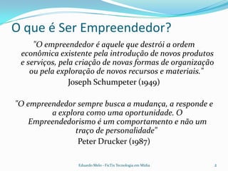 O que é Ser Empreendedor?"O empreendedor é aquele que destrói a ordem econômica existente pela introdução de novos produtos e serviços, pela criação de novas formas de organização ou pela exploração de novos recursos e materiais." Joseph Schumpeter (1949)"O empreendedor sempre busca a mudança, a responde e a explora como uma oportunidade. O Empreendedorismo é um comportamento e não um traço de personalidade"  Peter Drucker (1987)2Eduardo Melo - FicTix Tecnologia em Mídia