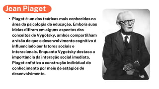 Jean Piaget
• Piaget é um dos teóricos mais conhecidos na
área da psicologia da educação. Embora suas
ideias difiram em alguns aspectos dos
conceitos de Vygotsky, ambos compartilham
a visão de que o desenvolvimento cognitivo é
influenciado por fatores sociais e
interacionais. Enquanto Vygotsky destaca a
importância da interação social imediata,
Piaget enfatiza a construção individual do
conhecimento por meio de estágios de
desenvolvimento.
 