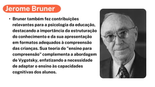 Jerome Bruner
• Bruner também fez contribuições
relevantes para a psicologia da educação,
destacando a importância da estruturação
do conhecimento e da sua apresentação
em formatos adequados à compreensão
das crianças. Sua teoria do "ensino para
compreensão" complementa a abordagem
de Vygotsky, enfatizando a necessidade
de adaptar o ensino às capacidades
cognitivas dos alunos.
 