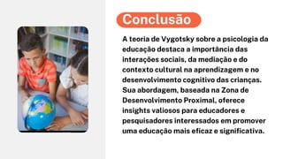 A teoria de Vygotsky sobre a psicologia da
educação destaca a importância das
interações sociais, da mediação e do
contexto cultural na aprendizagem e no
desenvolvimento cognitivo das crianças.
Sua abordagem, baseada na Zona de
Desenvolvimento Proximal, oferece
insights valiosos para educadores e
pesquisadores interessados em promover
uma educação mais eficaz e significativa.
Conclusão
 