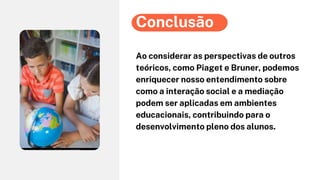 Ao considerar as perspectivas de outros
teóricos, como Piaget e Bruner, podemos
enriquecer nosso entendimento sobre
como a interação social e a mediação
podem ser aplicadas em ambientes
educacionais, contribuindo para o
desenvolvimento pleno dos alunos.
Conclusão
 