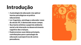 Introdução
• A psicologia da educação visa aplicar
teorias psicológicas na prática
educacional.
• Lev Vygotsky, psicólogo e educador russo
do século XX, é destacado nesse campo.
• Sua teoria enfatiza o papel do ambiente
social e da interação no desenvolvimento
cognitivo das crianças.
• Exploraremos suas ideias principais,
contribuições para a psicologia da
educação e perspectivas de outros
pensadores.
 