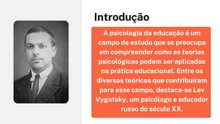 A psicologia da educação é um
campo de estudo que se preocupa
em compreender como as teorias
psicológicas podem ser aplicadas
na prática educacional. Entre os
diversos teóricos que contribuíram
para esse campo, destaca-se Lev
Vygotsky, um psicólogo e educador
russo do século XX.
Introdução
 