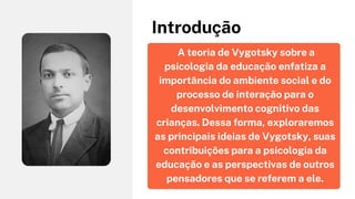A teoria de Vygotsky sobre a
psicologia da educação enfatiza a
importância do ambiente social e do
processo de interação para o
desenvolvimento cognitivo das
crianças. Dessa forma, exploraremos
as principais ideias de Vygotsky, suas
contribuições para a psicologia da
educação e as perspectivas de outros
pensadores que se referem a ele.
Introdução
 
