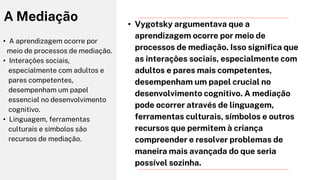 • A aprendizagem ocorre por
meio de processos de mediação.
• Interações sociais,
especialmente com adultos e
pares competentes,
desempenham um papel
essencial no desenvolvimento
cognitivo.
• Linguagem, ferramentas
culturais e símbolos são
recursos de mediação.
A Mediação • Vygotsky argumentava que a
aprendizagem ocorre por meio de
processos de mediação. Isso significa que
as interações sociais, especialmente com
adultos e pares mais competentes,
desempenham um papel crucial no
desenvolvimento cognitivo. A mediação
pode ocorrer através de linguagem,
ferramentas culturais, símbolos e outros
recursos que permitem à criança
compreender e resolver problemas de
maneira mais avançada do que seria
possível sozinha.
 