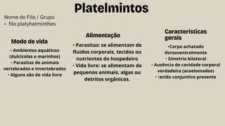 Platelmintos
Características
gerais
Nome do Filo / Grupo
• filo platyhelminthes
Modo de vida
Alimentação
•Corpo achatado
dorsoventralmente
• Simetria bilateral
• Ausência de cavidade corporal
verdadeira (acoelomados)
• tecido conjuntivo presente
• Ambientes aquáticos
(dulcícolas e marinhos)
• Parasitas de animais
vertebrados e invertebrados
• Alguns são de vida livre
• Parasitas: se alimentam de
fluidos corporais, tecidos ou
nutrientes do hospedeiro
• Vida livre: se alimentam de
pequenos animais, algas ou
detritos orgânicos.
 