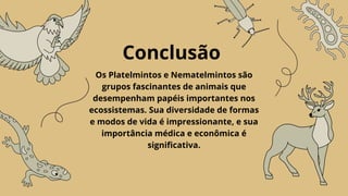 Conclusão
Os Platelmintos e Nematelmintos são
grupos fascinantes de animais que
desempenham papéis importantes nos
ecossistemas. Sua diversidade de formas
e modos de vida é impressionante, e sua
importância médica e econômica é
significativa.
 
