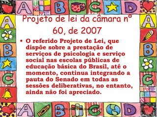 Projeto de lei da câmara nº 60, de 2007 O referido Projeto de Lei, que dispõe sobre a prestação de serviços de psicologia e serviço social nas escolas públicas de educação básica do Brasil, até o momento, continua integrando a pauta do Senado em todas as sessões deliberativas, no entanto, ainda não foi apreciado. 
