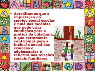 Acreditamos que a implatação do serviço social escolar é uma das medidas que pode criar condições para a prática da cidadania, o que certamente contribuirá para a inclusão social das crianças e adolescentes e refletirá nas relações sociais familiares. 