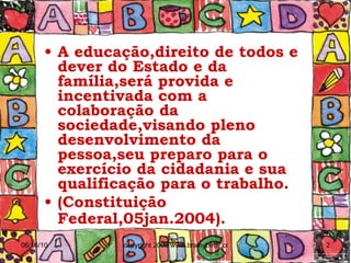 A educação,direito de todos e dever do Estado e da família,será provida e incentivada com a colaboração da sociedade,visando pleno desenvolvimento da pessoa,seu preparo para o exercício da cidadania e sua qualificação para o trabalho.  (Constituição Federal,05jan.2004).   