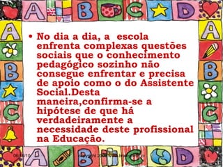 No dia a dia, a  escola enfrenta complexas questões sociais que o conhecimento pedagógico sozinho não consegue enfrentar e precisa de apoio como o do Assistente Social.Desta maneira,confirma-se a hipótese de que há verdadeiramente a necessidade deste profissional na Educação.   