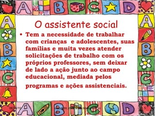O assistente social Tem a necessidade de trabalhar com crianças  e adolescentes, suas famílias e muita vezes atender solicitações de trabalho com os próprios professores, sem deixar de lado a ação junto ao campo educacional, mediada pelos programas e ações assistenciais.   