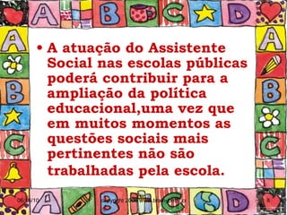 A atuação do Assistente Social nas escolas públicas poderá contribuir para a ampliação da política educacional,uma vez que em muitos momentos as questões sociais mais pertinentes não são trabalhadas pela escola.   