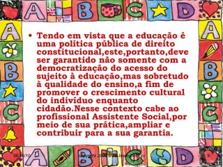Tendo em vista que a educação é uma política pública de direito constitucional,este,portanto,deve ser garantido não somente com a democratização do acesso do sujeito à educação,mas sobretudo à qualidade do ensino,a fim de promover o crescimento cultural do indivíduo enquanto cidadão.Nesse contexto cabe ao profissional Assistente Social,por meio de sua prática,ampliar e contribuir para a sua garantia.  
