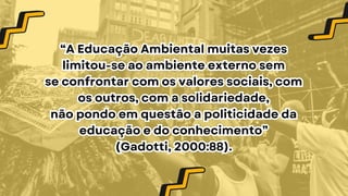 “A Educação Ambiental muitas vezes
limitou-se ao ambiente externo sem
se confrontar com os valores sociais, com
os outros, com a solidariedade,
não pondo em questão a politicidade da
educação e do conhecimento”
(Gadotti, 2000:88).
“A Educação Ambiental muitas vezes
limitou-se ao ambiente externo sem
se confrontar com os valores sociais, com
os outros, com a solidariedade,
não pondo em questão a politicidade da
educação e do conhecimento”
(Gadotti, 2000:88).
 