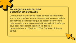 Como praticar uma ação sobre educação ambiental
sem contextualizar as questões econômicas o modelo
econômico e as relações que se estabelecem entre
pobres e ricos, entre países do Norte e do Sul, reforça-
se, o teor neoliberal hegemônico dado ao
desenvolvimento (Gadotti, 2000; Gutiérrez & Prado,
2000).
EDUCAÇÃO AMBIENTAL SEM
CONSCIÊNCIA DE CLASSE
 