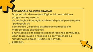 2000:50).
Do ponto de vista metodológico, há uma crítica a
programas e projetos
de ecologia e Educação Ambiental que se pautam pela
“pedagogia da
declaração”, a qual se estabelece com base em
metodologias expositivas,
enunciativas e impositivas com ênfase nos conteúdos,
visando persuadir a respeito da conveniência da
“doutrina ecológica”(Gutiérrez & Prado,
PEDAGOGIA DA DECLARAÇÃO
 