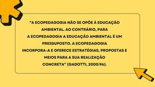 “A ECOPEDAGOGIA NÃO SE OPÕE À EDUCAÇÃO
AMBIENTAL. AO CONTRÁRIO, PARA
A ECOPEDAGOGIA A EDUCAÇÃO AMBIENTAL É UM
PRESSUPOSTO. A ECOPEDAGOGIA
INCORPORA-A E OFERECE ESTRATÉGIAS, PROPOSTAS E
MEIOS PARA A SUA REALIZAÇÃO
CONCRETA” (GADOTTI, 2000:96).
 