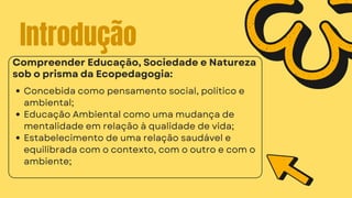 Introdução
Concebida como pensamento social, político e
ambiental;
Educação Ambiental como uma mudança de
mentalidade em relação à qualidade de vida;
Estabelecimento de uma relação saudável e
equilibrada com o contexto, com o outro e com o
ambiente;
Compreender Educação, Sociedade e Natureza
sob o prisma da Ecopedagogia:
 