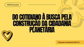 Vitória Luana
DOCOTIDIANOÀBUSCAPELA
CONSTRUÇÃODACIDADANIA
PLANETÁRIA
EdicaçãoAmbiental(2023.2)
 