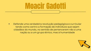 Moacir Gadotti
Defende uma verdadeira revolução pedagógica e curricular
tendo como centro a formação de indivíduos que sejam
cidadãos do mundo, no sentido de pertencerem não a uma
nação ou a um grupo étnico, mas à humanidade
 