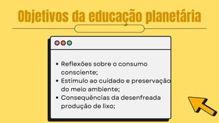 Objetivos da educação planetária
Reflexões sobre o consumo
consciente;
Estímulo ao cuidado e preservação
do meio ambiente;
Consequências da desenfreada
produção de lixo;
 