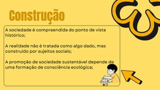 Construção
A sociedade é compreendida do ponto de vista
histórico;
A realidade não é tratada como algo dado, mas
construído por sujeitos sociais;
A promoção de sociedade sustentável depende de
uma formação de consciência ecológica;
 