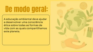 De modo geral:
A educação ambiental deve ajudar
a desenvolver uma consciência
ética sobre todas as formas de
vida com as quais compartilhamos
este planeta.
 