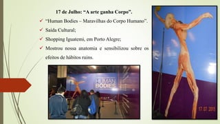 17 de Julho: “A arte ganha Corpo”.
 “Human Bodies – Maravilhas do Corpo Humano”.
 Saída Cultural;
 Shopping Iguatemi, em Porto Alegre;
 Mostrou nossa anatomia e sensibilizou sobre os
efeitos de hábitos ruins.
 
