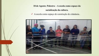 18 de Agosto: Palestra – A escola como espaço da
socialização da cultura.
 A escola como espaço de construção de cidadania..
 