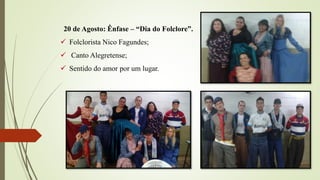 20 de Agosto: Ênfase – “Dia do Folclore”.
 Folclorista Nico Fagundes;
 Canto Alegretense;
 Sentido do amor por um lugar.
 