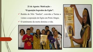 21 de Agosto: Motivação –
“Exposição Segredos do Egito”.
 Rainha do Nilo “Suelen”, convida a Turma a
visitar a exposição do Egito em Porto Alegre.
 O sentimento da morte domina a vida.
 