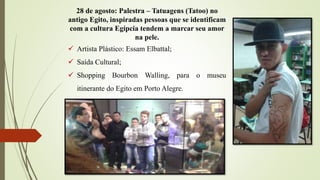 28 de agosto: Palestra – Tatuagens (Tatoo) no
antigo Egito, inspiradas pessoas que se identificam
com a cultura Egípcia tendem a marcar seu amor
na pele.
 Artista Plástico: Essam Elbattal;
 Saída Cultural;
 Shopping Bourbon Walling, para o museu
itinerante do Egito em Porto Alegre.
 