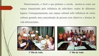 Historicamente, o local a que pertence a escola, mostra-se como um
espaço humanizado pela influência de indivíduos vindos de diferentes
lugares. Consequentemente, este espaço cultural sofre influência de várias
culturas gerando uma concentração de pessoas com objetivos e desejos de
vida diferenciados.
1º Dia de Aula.1º Dia de Aula.
 